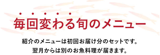 毎月変わる旬のメニュー 紹介のメニューは初回お届け分のセットです。翌月からは別のお魚料理が届きます。