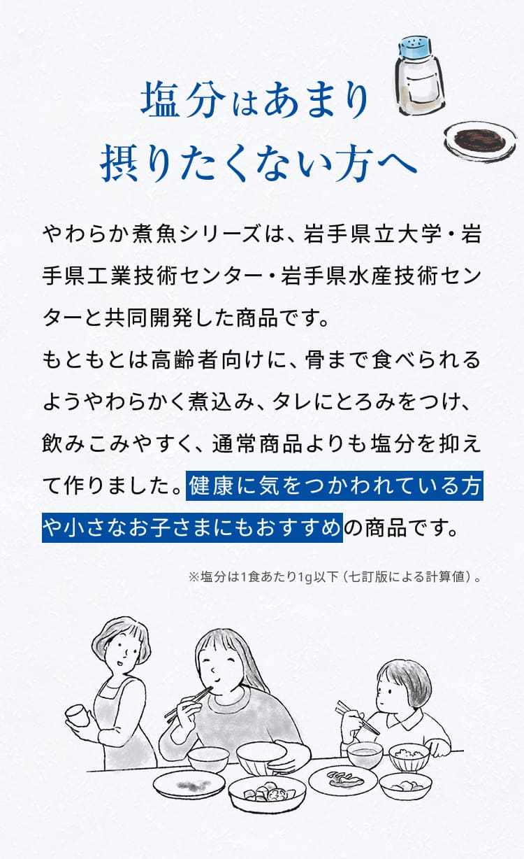 塩分はあまり摂りたくない方へ。やわらか煮魚シリーズは、岩手県立大学・岩手県工業技術センター・岩手県水産技術センターと共同開発した商品です。もともとは高齢者向けに、骨まで食べられるようやわらかく煮込み、タレにとろみをつけ、飲みこみやすく、通常商品よりも塩分を抑えて作りました。健康に気をつかわれている方や小さなお子さまにもおすすめの商品です。※塩分は1食あたり1g以下（七訂版による計算値）。