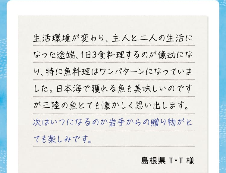 生活環境が変わり、主人と二人の生活になった途端、1日3食料理するのが億劫になり、特に魚料理はワンパターンになっていました。日本海で獲れる魚も美味しいのですが三陸の魚とても懐かしく思い出します。次はいつになるのか岩手からの贈り物がとても楽しみです。 島根県T・T様