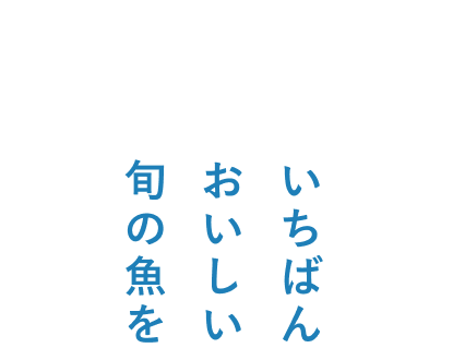 みなさまの食卓へ届けたい いちばんおいしい旬の魚を