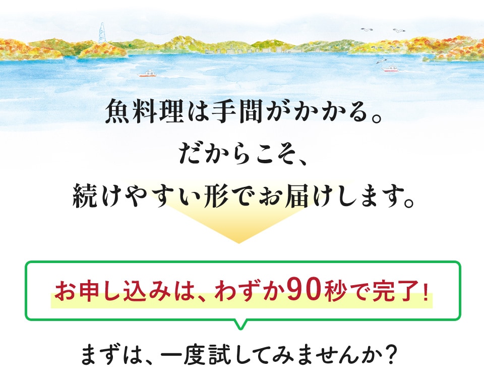 魚料理は手間がかかる。だからこそ、続けやすい形でお届けします。お申し込みは、わずか90秒で完了！まずは、一度試してみませんか？