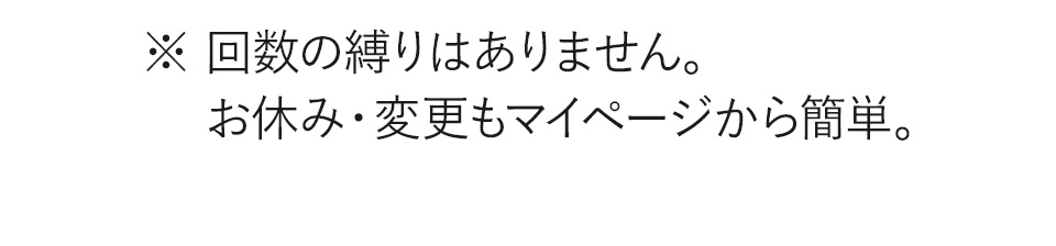 ※回数の縛りはありません。お休み、変更もマイページから簡単。