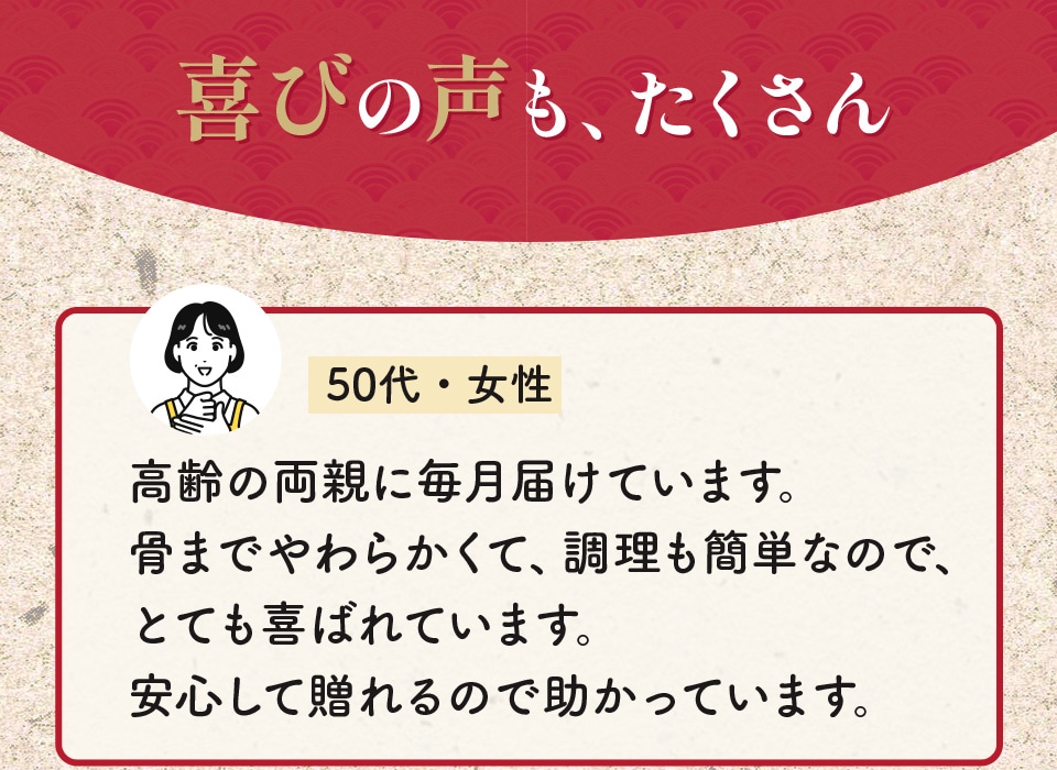 喜びの声も、たくさん 高齢の両親に毎月届けています。骨までやわらかくて、調理も簡単なので、とても喜ばれています。安心して贈れるので助かっています。