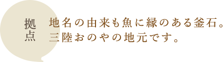 拠点：地名の由来も魚に縁のある釜石。三陸おのやの地元です。