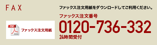 FAX
ファックス注文用紙をダウンロードしてご利用ください。
ファックス注文番号 0120-736-332　24時間受付