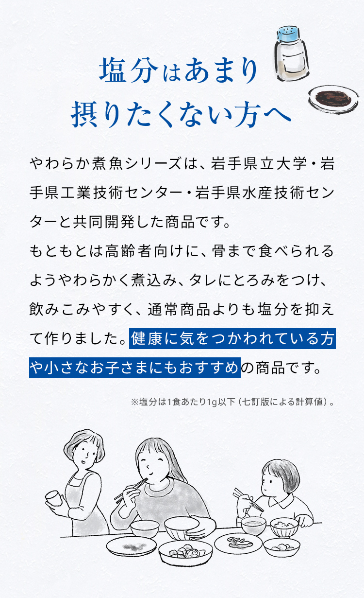 塩分はあまり摂りたくない方へ。やわらか煮魚シリーズは、岩手県立大学・岩手県工業技術センター・岩手県水産技術センターと共同開発した商品です。もともとは高齢者向けに、骨まで食べられるようやわらかく煮込み、タレにとろみをつけ、飲みこみやすく、通常商品よりも塩分を抑えて作りました。健康に気をつかわれている方や小さなお子さまにもおすすめの商品です。※塩分は1食あたり1g以下（七訂版による計算値）。