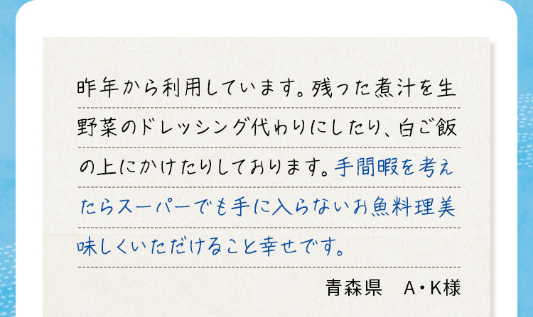 昨年から利用しています。残った煮汁を生野菜のドレッシング代わりにしたり、白ご飯の上にかけたりしております。手間暇を考えたらスーパーでも手に入らないお魚料理美味しくいただけること幸せです。
                            青森県 A・K様