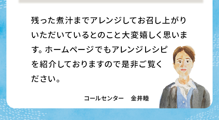 残った煮汁までアレンジしてお召し上がりいただいているとのこと大変嬉しく思います。ホームページでもアレンジレシピを紹介しておりますので是非ご覧ください。コールセンター 金井睦