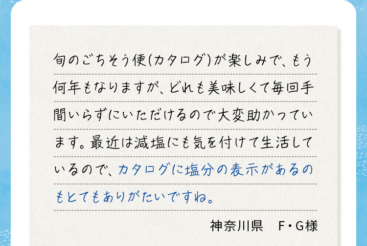旬のごちそう便（カタログ）が楽しみで、もう何年もなりますが、どれも美味しくて毎回手間いらずにいただけるので大変助かっています。最近は減塩にも気を付けて生活しているので、カタログに塩分の表示があるのもとてもありがたいですね。神奈川県 F・G様