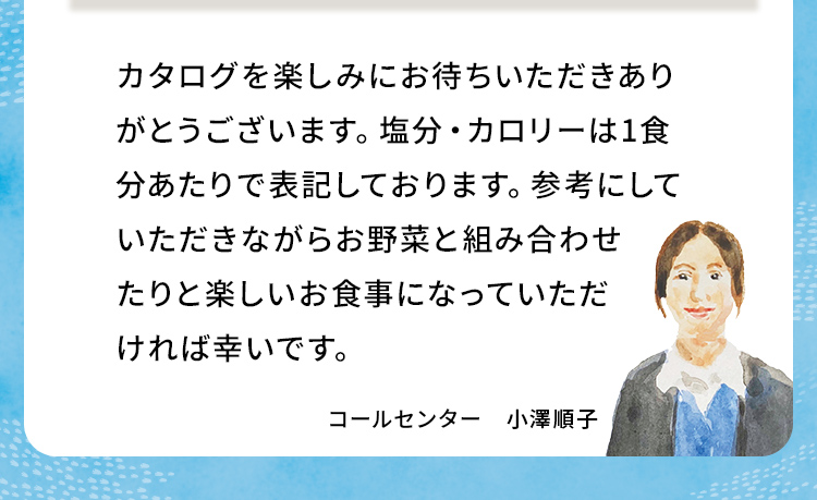 カタログを楽しみにお待ちいただきありがとうございます。塩分・カロリーは1食分あたりで表記しております。参考にしていただきながらお野菜と組み合わせたりと楽しいお食事になっていただければ幸いです。 コールセンター 小澤順子