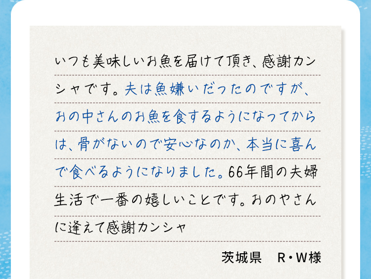 いつも美味しいお魚を届けて頂き、感謝カンシャです。夫は魚嫌いだったのですが、おの中さんのお魚を食するようになってからは、骨がないので安心なのか、本当に喜んで食べるようになりました。66年間の夫婦生活で一番の嬉しいことです。おのやさんに逢えて感謝カンシャ 茨城県R・W様