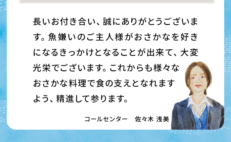 長いお付き合い、誠にありがとうございます。魚嫌いのご主人様がおさかなを好きになるきっかけとなることが出来て、大変光栄でございます。これからも様々なおさかな料理で食の支えとなれますよう、精進して参ります。 コールセンター 佐々木浅美