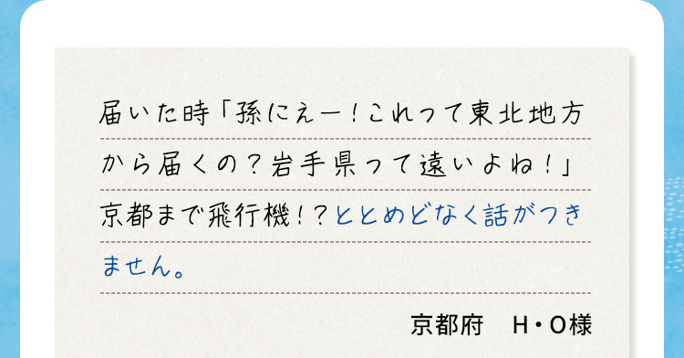 届いた時「孫にえー！これって東北地方から届くの？岩手県って遠いよね！」京都まで飛行機！？ととめどなく話がつきません。 京都府H・O様
