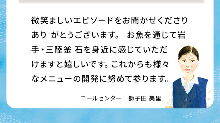 微笑ましいエピソードをお聞かせくださりありがとうございます。お魚を通じて岩手・三陸釜石を身近に感じていただけますと嬉しいです。これからも様々なメニューの開発に努めて参ります。
                            コールセンター獅子田 美里