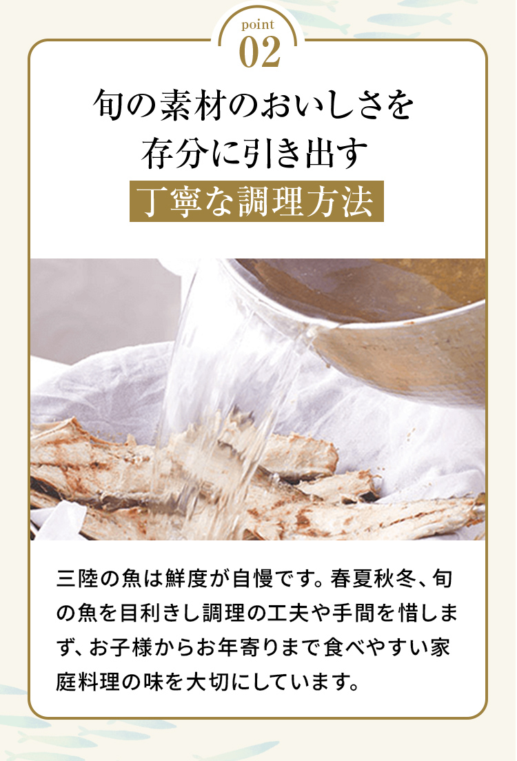 point02 「旬の素材のおいしさを存分に引き出す丁寧な調理方法」三陸の魚は鮮度が自慢です。春夏秋冬、旬の魚を目利きし調理の工夫や手間を惜しまず、お子様からお年寄りまで食べやすい家庭料理の味を大切にしています。