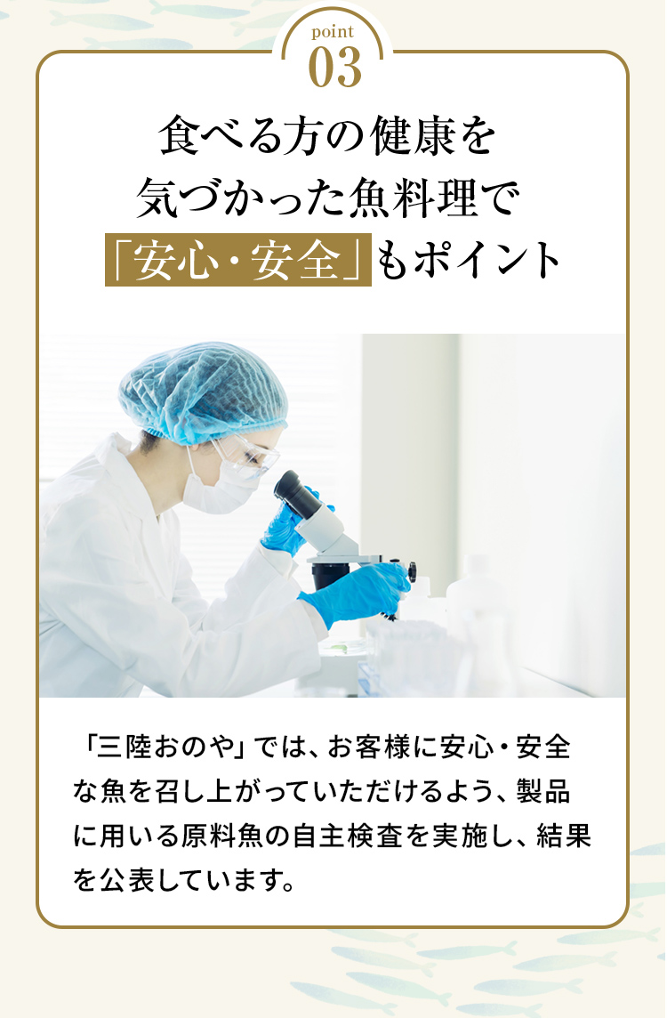 point03 「食べる方の健康を気づかった魚料理で「安心・安全」もポイント」「三陸おのや」では、お客様に安心・安全な魚を召し上がっていただけるよう、製品に用いる原料魚の自主検査を実施し、結果を公表しています。
