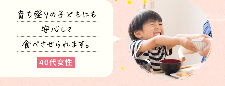 育ち盛りの子どもにも安心して食べさせられます。40代女性