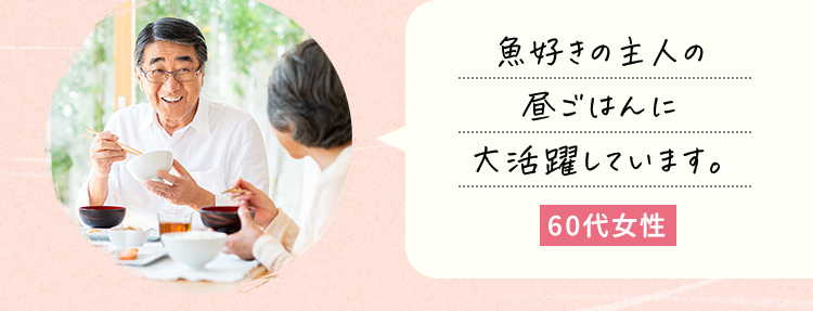 魚好きの主人の昼ごはんに大活躍しています。60代女性