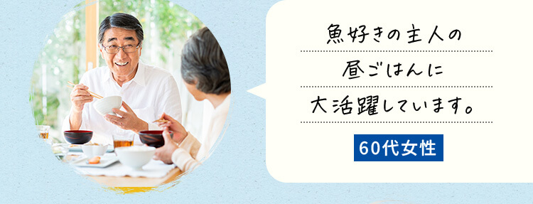 魚好きの主人の昼ごはんに大活躍しています。60代女性