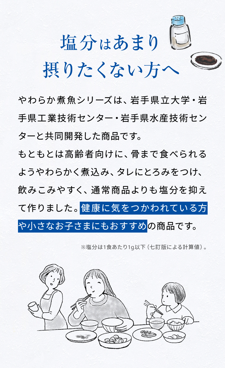 塩分はあまり摂りたくない方へ。やわらか煮魚シリーズは、岩手県立大学・岩手県工業技術センター・岩手県水産技術センターと共同開発した商品です。もともとは高齢者向けに、骨まで食べられるようやわらかく煮込み、タレにとろみをつけ、飲みこみやすく、通常商品よりも塩分を抑えて作りました。健康に気をつかわれている方や小さなお子さまにもおすすめの商品です。※塩分は1食あたり1g以下（七訂版による計算値）。
