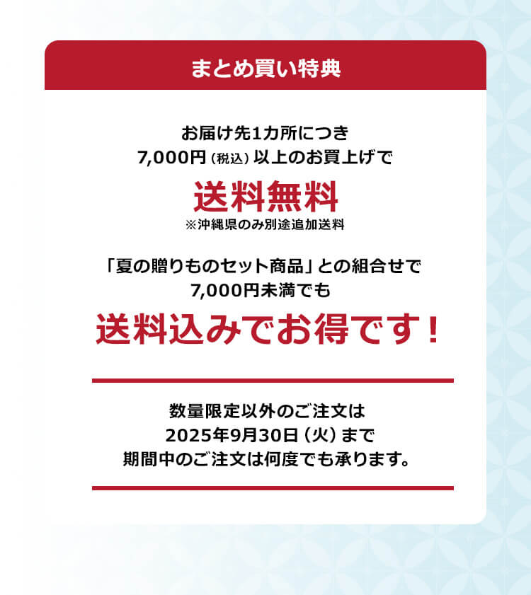 「まとめ買い特典」お届け先1カ所につき7,000円（税込）以上のお買上げで送料無料！※沖縄県のみ別途追加送料「夏の贈りものセット商品」との組合せで7,000円未満でも送料込みでお得です！数量限定以外のご注文は2025年9月30日（火）まで期間中のご注文は何度でも承ります。