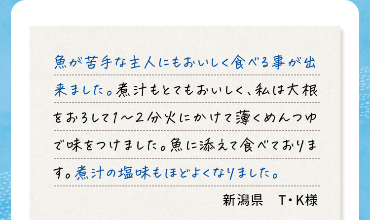 魚が苦手な主人にもおいしく食べる事が出来ました。煮汁もとてもおいしく、私は大根をおろして1～2分火にかけて薄くめんつゆで味をつけました。魚に添えて食べております。煮汁の塩味もほどよくなりました。新潟県 T・K様