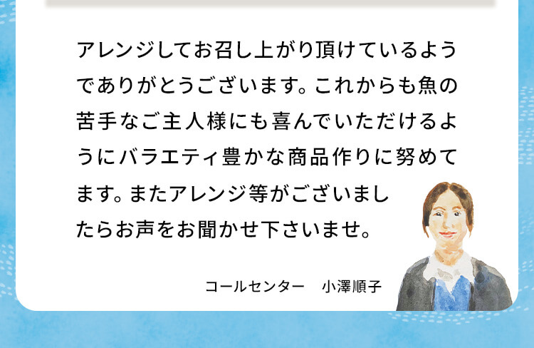 アレンジしてお召し上がり頂けているようでありがとうございます。これからも魚の苦手なご主人様にも喜んでいただけるようにバラエティ豊かな商品作りに努めてます。またアレンジ等がございましたらお声をお聞かせ下さいませ。コールセンター 小澤順子