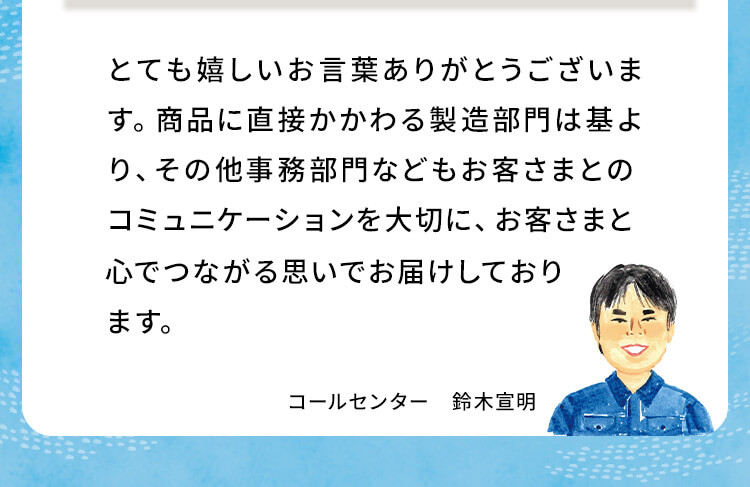 とても嬉しいお言葉ありがとうございます。商品に直接かかわる製造部門は基より、その他事務部門などもお客さまとのコミュニケーションを大切に、お客さまと心でつながる思いでお届けしております。コールセンター鈴木宣明