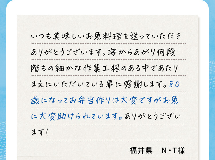 いつも美味しいお魚料理を送っていただきありがとうございます。海からあがり何段階もの細かな作業工程のある中であたりまえにいただいている事に感謝します。80歳になってお弁当作りは大変ですがお魚に大変助けられています。ありがとうございます！福井県N・T様