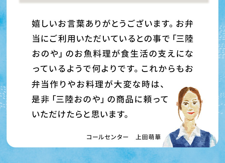 嬉しいお言葉ありがとうございます。お弁当にご利用いただいているとの事で「三陸おのや」のお魚料理が食生活の支えになっているようで何よりです。これからもお弁当作りやお料理が大変な時は、是非「三陸おのや」の商品に頼っていただけたらと思います。コールセンター 上田萌華