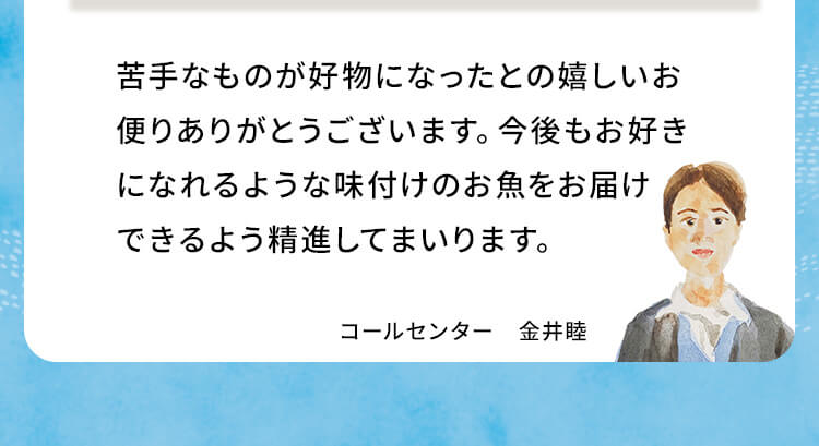 苦手なものが好物になったとの嬉しいお便りありがとうございます。今後もお好きになれるような味付けのお魚をお届けできるよう精進してまいります。コールセンター 金井睦