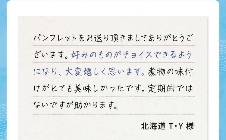 パンフレットをお送り頂きましてありがとうございます。好みのものがチョイスできるようになり、大変嬉しく思います。煮物の味付けがとても美味しかったです。定期的ではないですが助かります。 北海道T•Y様