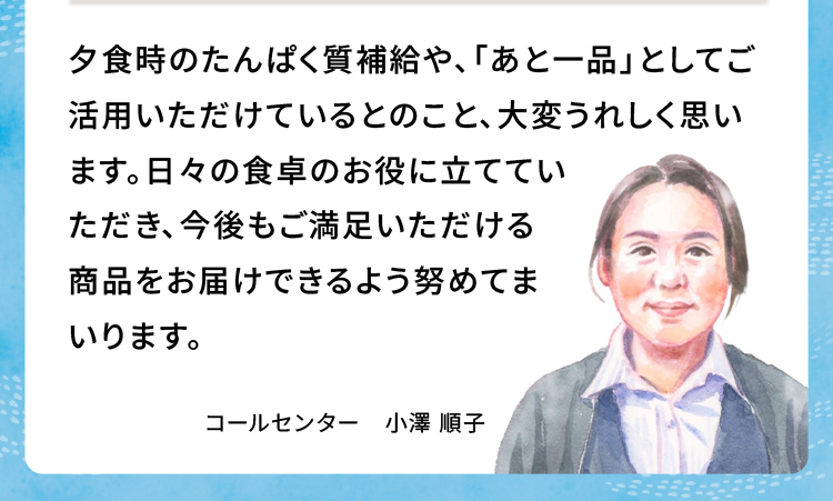 夕食時のたんぱく質補給や、「あと一品」としてご活用いただけているとのこと、大変うれしく思います。日々の食卓のお役に立てていただき、今後もご満足いただける商品をお届けできるよう努めてまいります。 コールセンター 小澤順子