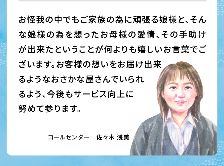 お怪我の中でもご家族の為に頑張る娘様と、そんな娘様の為を想ったお母様の愛情、その手助けが出来たということが何よりも嬉しいお言葉でございます。お客様の想いをお届け出来るようなおさかな屋さんでいられるよう、今後もサービス向上に努めて参ります。
                            コールセンター佐々木 浅美