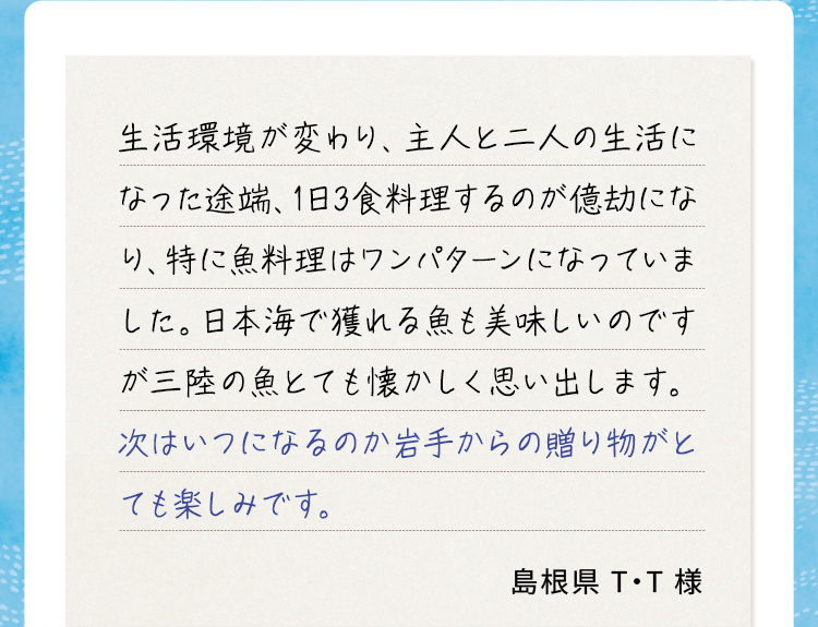 生活環境が変わり、主人と二人の生活になった途端、1日3食料理するのが億劫になり、特に魚料理はワンパターンになっていました。日本海で獲れる魚も美味しいのですが三陸の魚とても懐かしく思い出します。次はいつになるのか岩手からの贈り物がとても楽しみです。 島根県T・T様