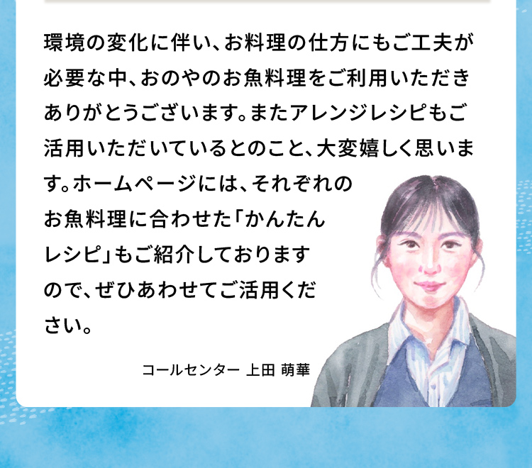 環境の変化に伴い、お料理の仕方にもごエ夫が必要な中、おのやのお魚料理をご利用いただきありがとうございます。またアレンジレシピもご活用いただいているとのこと、大変嬉しく思います。ホームページには、それぞれのお魚料理に合わせた「かんたんレシピ」もご紹介しておりますので、ぜひあわせてご活用ください。 コールセンター上田 萌華