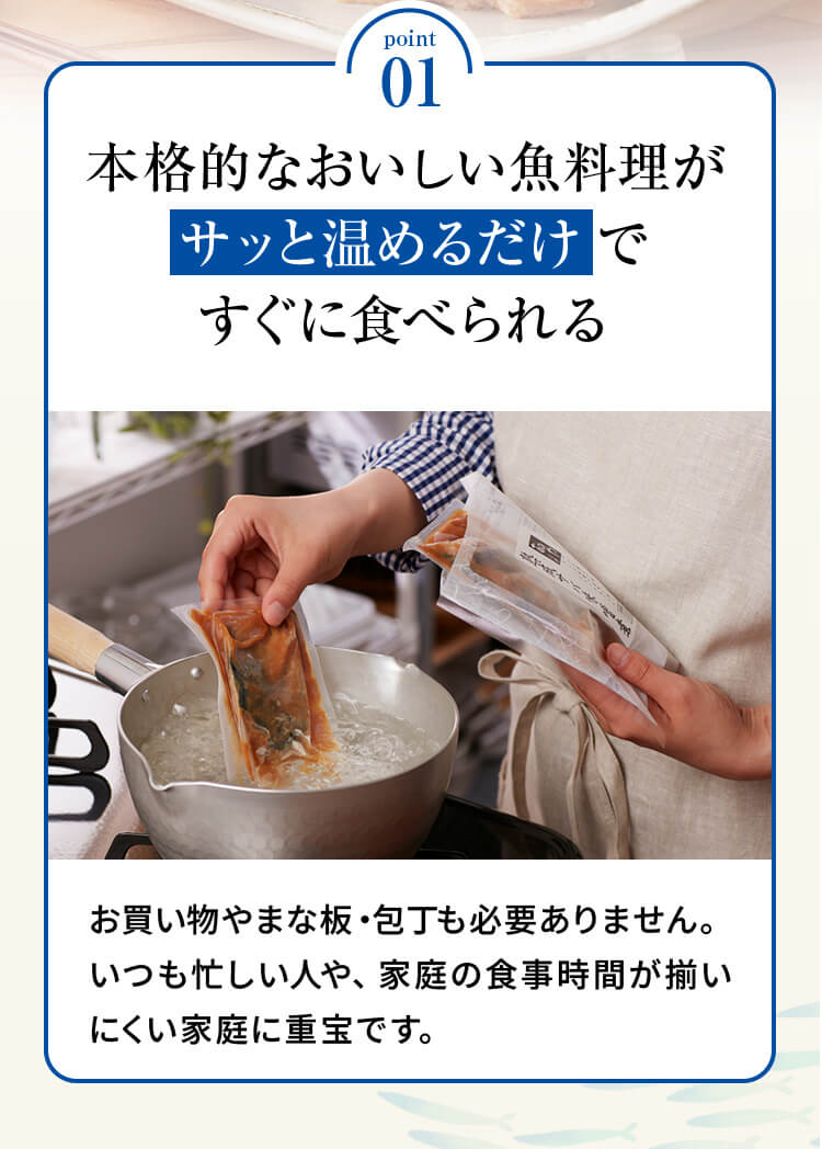point01 「本格的なおいしい魚料理がサッと温めるだけですぐに食べられる」お買い物やまな板・包丁も必要ありません。いつも忙しい人や、家庭の食事時間が揃いにくい家庭に重宝です。