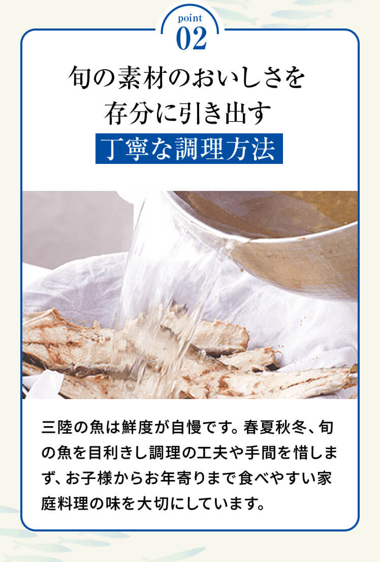 point02 「旬の素材のおいしさを存分に引き出す丁寧な調理方法」三陸の魚は鮮度が自慢です。春夏秋冬、旬の魚を目利きし調理の工夫や手間を惜しまず、お子様からお年寄りまで食べやすい家庭料理の味を大切にしています。