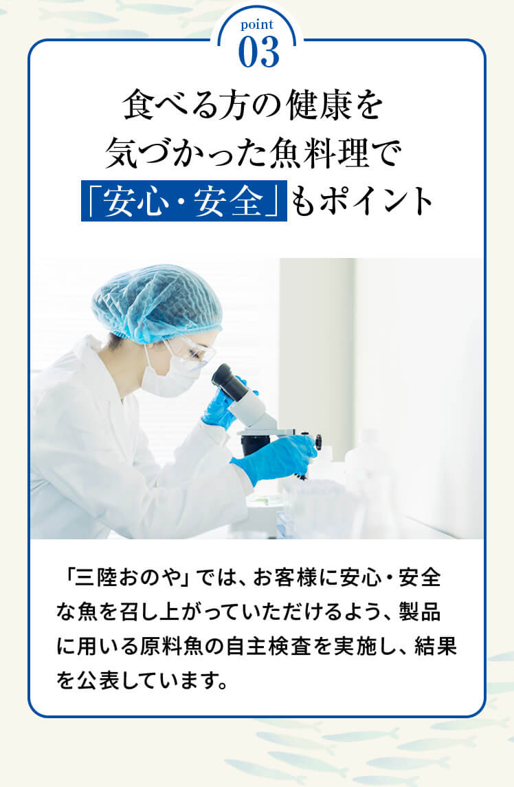 point03 「食べる方の健康を気づかった魚料理で「安心・安全」もポイント」「三陸おのや」では、お客様に安心・安全な魚を召し上がっていただけるよう、製品に用いる原料魚の自主検査を実施し、結果を公表しています。