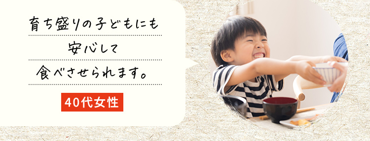 育ち盛りの子どもにも安心して食べさせられます。40代女性