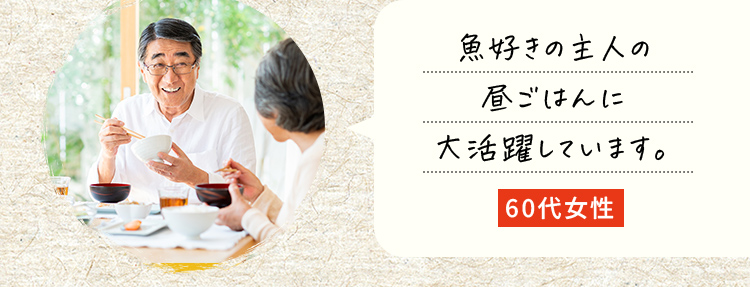 魚好きの主人の昼ごはんに大活躍しています。60代女性