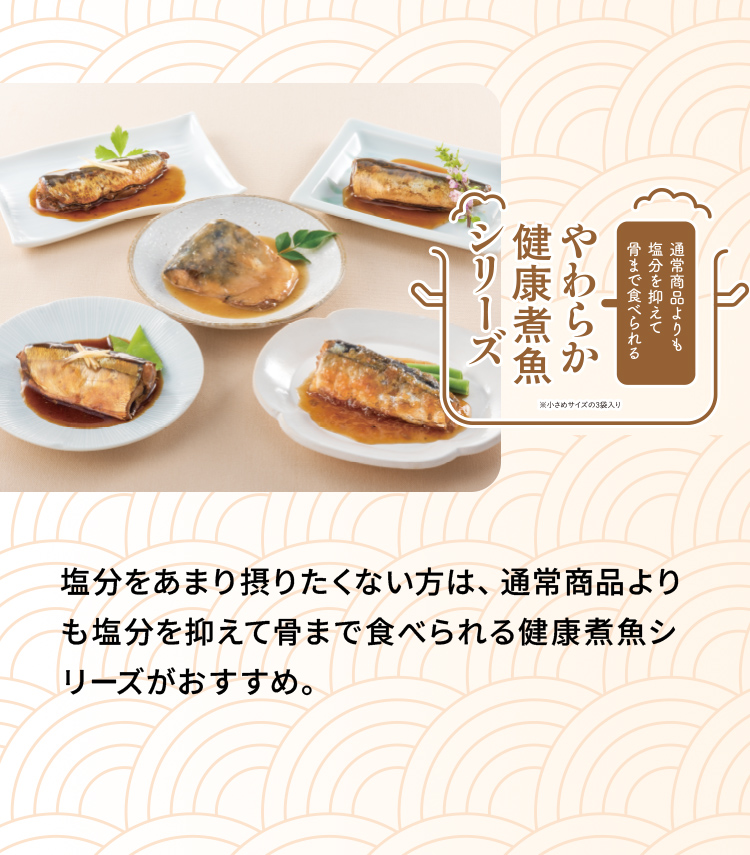 「通常商品よりも塩分を抑えて背まで食べられる、やわらか健康煮魚シリーズ」塩分をあまり摂りたくない方は、通常商品よりも塩分を抑えて骨まで食べられる健康煮魚シリーズがおすすめ。