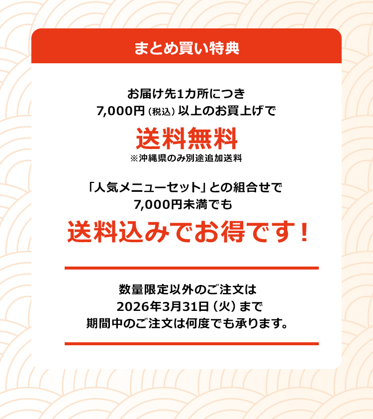 「まとめ買い特典」お届け先1カ所につき7,000円（税込）以上のお買上げで送料無料！※沖縄県のみ別途追加送料「人気メニューセット」との組合せで7,000円未満でも送料込みでお得です！数量限定以外のご注文は2026年3月31日（火）まで期間中のご注文は何度でも承ります。