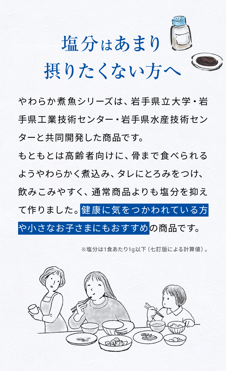 塩分はあまり摂りたくない方へ。やわらか煮魚シリーズは、岩手県立大学・岩手県工業技術センター・岩手県水産技術センターと共同開発した商品です。もともとは高齢者向けに、骨まで食べられるようやわらかく煮込み、タレにとろみをつけ、飲みこみやすく、通常商品よりも塩分を抑えて作りました。健康に気をつかわれている方や小さなお子さまにもおすすめの商品です。※塩分は1食あたり1g以下（七訂版による計算値）。