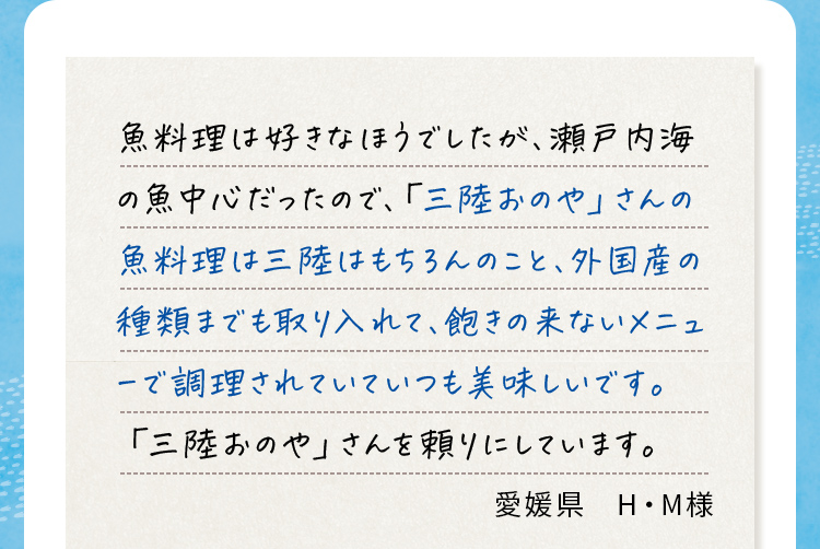 魚料理は好きなほうでしたが、瀬戸内海の魚中心だったので、「三陸おのや」さんの魚料理は三陸はもちろんのこと、外国産の種類までも取り入れて、飽きの来ないメニュ一で調理されていていつも美味しいです。「三陸おのや」さんを頼りにしています。 愛媛県H・M様
