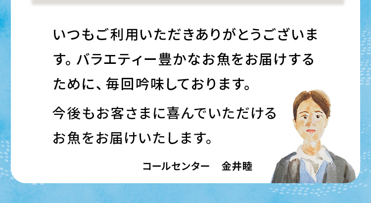 いつもご利用いただきありがとうございます。バラエティー豊かなお魚をお届けするために、毎回吟味しております。今後もお客さまに喜んでいただけるお魚をお届けいたします。 コールセンター 金井睦