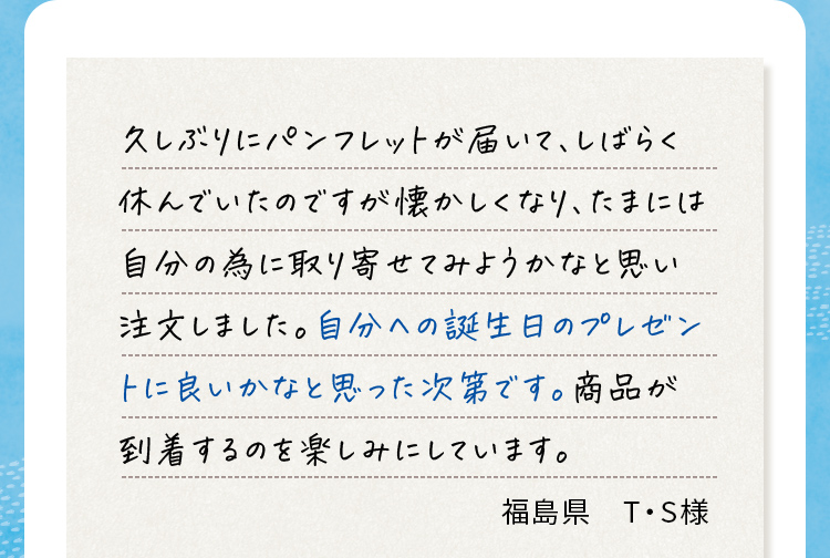久しぶりにパンフレットが届いて、しばらく休んでいたのですが懐かしくなり、たまには自分の為に取り寄せてみようかなと思い注文しました。自分への誕生日のプレゼントに良いかなと思った次第です。商品が到着するのを楽しみにしています。 福島県T・S様