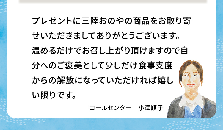 プレゼントに三陸おのやの商品をお取り寄せいただきましてありがとうございます。温めるだけでお召し上がり頂けますので自分へのご褒美として少しだけ食事支度からの解放になっていただければ嬉しい限りです。 コールセンター 小澤順子