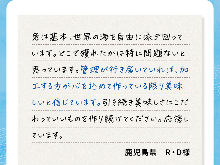魚は基本、世界の海を自由に泳ぎ回っています。どこで獲れたかは特に問題ないと思っています。管理が行き届いていれば、加工する方が心を込めて作っている限り美味しいと信じています。引き続き美味しさにこだわっていいものを作り続けてください。応援しています。 鹿児島県R•D様