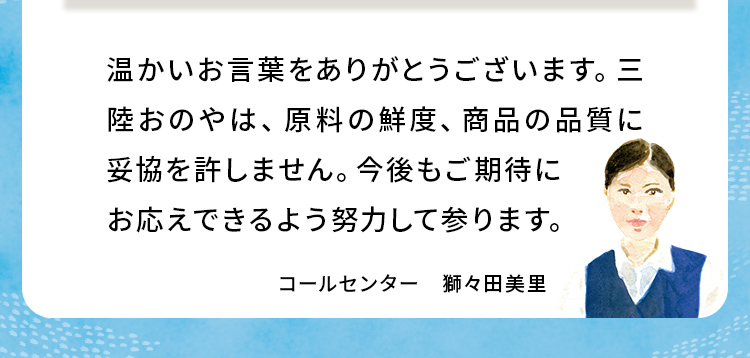 温かいお言葉をありがとうございます。三陸おのやは、原料の鮮度、商品の品質に妥協を許しません。今後もご期待にお応えできるよう努力して参ります。 コールセンター 獅々田美里